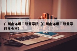 广州南洋理工职业学院（广州南洋理工职业学院多少亩）