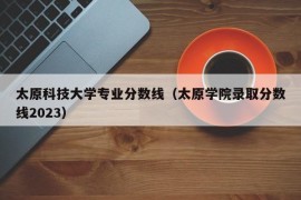 太原科技大学专业分数线（太原学院录取分数线2023）