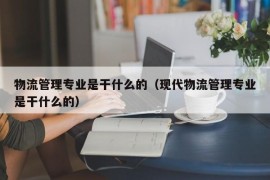 物流管理专业是干什么的（现代物流管理专业是干什么的）