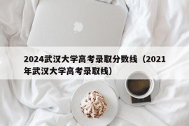 2024武汉大学高考录取分数线（2021年武汉大学高考录取线）