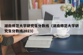 湖南师范大学研究生分数线（湖南师范大学研究生分数线2023）