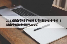 2023湖南专科学校排名专科院校排行榜（湖南专科院校排行2020）