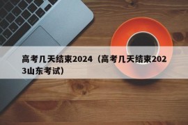 高考几天结束2024（高考几天结束2023山东考试）