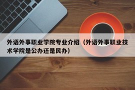 外语外事职业学院专业介绍（外语外事职业技术学院是公办还是民办）