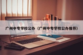 广州中专学校公办（广州中专学校公办推荐）