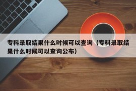 专科录取结果什么时候可以查询（专科录取结果什么时候可以查询公布）