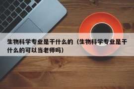 生物科学专业是干什么的（生物科学专业是干什么的可以当老师吗）