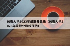 长安大学2023年录取分数线（长安大学2023年录取分数线预估）