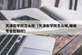 天津农学院怎么样（天津农学院怎么样,哪些专业比较好）