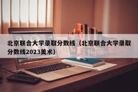 北京联合大学录取分数线（北京联合大学录取分数线2023美术）