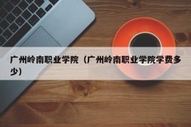 广州岭南职业学院（广州岭南职业学院学费多少）