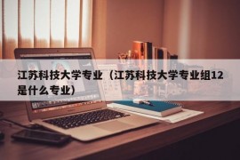 江苏科技大学专业（江苏科技大学专业组12是什么专业）