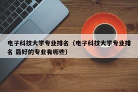 电子科技大学专业排名（电子科技大学专业排名 最好的专业有哪些）