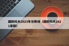 国防科大2023年分数线（国防科大2021录取）