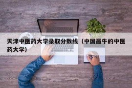 天津中医药大学录取分数线（中国最牛的中医药大学）