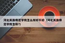 河北民族师范学院怎么样好不好（河北民族师范学院怎样?）