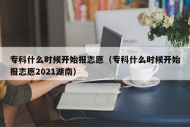 专科什么时候开始报志愿（专科什么时候开始报志愿2021湖南）