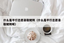 什么是平行志愿录取规则（什么是平行志愿录取规则呢）