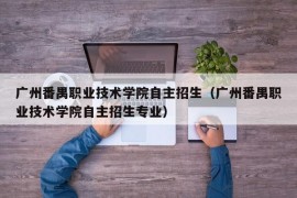 广州番禺职业技术学院自主招生（广州番禺职业技术学院自主招生专业）