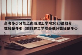 高考多少分能上南阳理工学院2023录取分数线是多少（南阳理工学院最低分数线是多少）