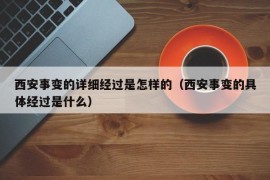 西安事变的详细经过是怎样的（西安事变的具体经过是什么）