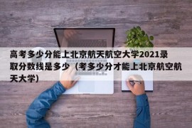 高考多少分能上北京航天航空大学2021录取分数线是多少（考多少分才能上北京航空航天大学）