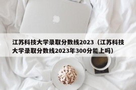 江苏科技大学录取分数线2023（江苏科技大学录取分数线2023年300分能上吗）