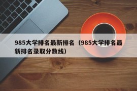 985大学排名最新排名（985大学排名最新排名录取分数线）