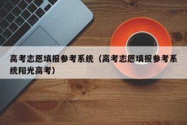 高考志愿填报参考系统（高考志愿填报参考系统阳光高考）