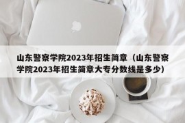 山东警察学院2023年招生简章（山东警察学院2023年招生简章大专分数线是多少）