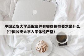 中国公安大学录取条件有哪些体检要求是什么（中国公安大学入学体检严格）