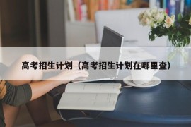 高考招生计划（高考招生计划在哪里查）