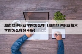 湖南软件职业学院怎么样（湖南软件职业技术学院怎么样好不好）