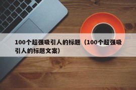 100个超强吸引人的标题（100个超强吸引人的标题文案）