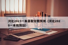 河北2023一本录取分数预测（河北2020一本线预估）