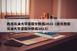 西南石油大学录取分数线2023（南充西南石油大学录取分数线2023）