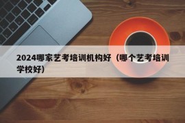 2024哪家艺考培训机构好（哪个艺考培训学校好）