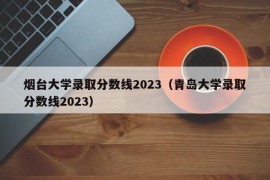 烟台大学录取分数线2023（青岛大学录取分数线2023）