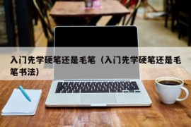 入门先学硬笔还是毛笔（入门先学硬笔还是毛笔书法）