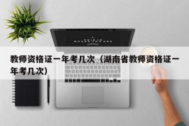 教师资格证一年考几次（湖南省教师资格证一年考几次）