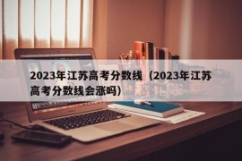 2023年江苏高考分数线（2023年江苏高考分数线会涨吗）