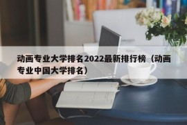 动画专业大学排名2022最新排行榜（动画专业中国大学排名）