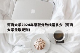 河海大学2024年录取分数线是多少（河海大学录取规则）