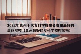 2022年贵州十大专科学校排名贵州最好的高职院校（贵州最好的专科学校排名榜）