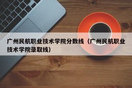 广州民航职业技术学院分数线（广州民航职业技术学院录取线）