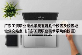 广东工贸职业技术学院有哪几个校区及校区地址公交站点（广东工贸职业技术学院的校区）