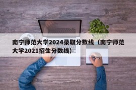 南宁师范大学2024录取分数线（南宁师范大学2021招生分数线）