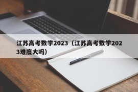 江苏高考数学2023（江苏高考数学2023难度大吗）