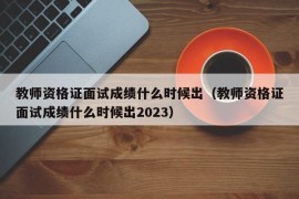 教师资格证面试成绩什么时候出（教师资格证面试成绩什么时候出2023）