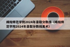 绵阳师范学院2024年录取分数线（绵阳师范学院2024年录取分数线美术）